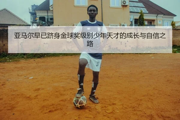 亚马尔早已跻身金球奖级别少年天才的成长与自信之路
